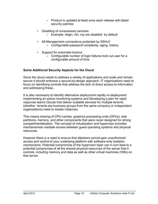 April 2013 Page 19 Infinite Computer Solutions India P Ltd.
– Product is updated at least once each release with latest
security patches
• Disabling of unnecessary services
– Example: rlogin, rsh, rcp are disabled by default
• All Management connections protected by SSHv3
– Configurable password complexity, aging, history
• Support for automatic lockout
– Configurable number of login failures lock out user for a
configurable amount of time
Some Additional Security Aspects for the Cloud
Since the cloud needs to address a variety of applications and scale and remain
secure it should embrace a secure-by-design approach: IT organizations need to
focus on identifying controls that address the lack of direct access to information
and addressing these..
It is also necessary to Identify alternative deployment rapidly re-deployment
implementing an active monitoring systems and Developing a plan for rapid
response teams Clouds that deliver scalable services for multiple tenants
(whether tenants are business groups from the same company or independent
organizations) need to isolate instances.
This means sharing of CPU caches, graphics processing units (GPUs), disk
partitions, memory, and other components that were never designed for strong
compartmentalization. The concept of virtualization and hypervisor provides
mechanismsto mediate access between guest operating systems and physical
resources.
However there is a need to ensure that attackers cannot gain unauthorized
access and control of your underlying platform with software-only isolation
mechanisms. Potential compromise of the hypervisor layer can in turn lead to a
potential compromise of all the shared physical resources of the server that it
controls, including memory and data as well as other virtual machines (VMs) on
that server.
Best Practice 1
 
