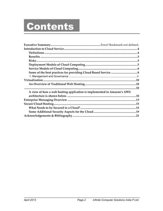 April 2013 Page 2 Infinite Computer Solutions India P Ltd.
Contents
Executive Summary....................................................................Error! Bookmark not defined.
Introduction to Cloud Service....................................................................................................4
Definitions ..............................................................................................................................4
Benefits ....................................................................................................................................5
Risks .........................................................................................................................................5
Deployment Models of Cloud Computing.......................................................................5
Service Models of Cloud Computing.................................................................................6
Some of the best practices for providing Cloud Based Service ....................................8
1. Management and Governance......................................................................................................8
Virtualization ..............................................................................................................................10
An Overview of Traditional Web Hosting......................................................................10
........................................................................................................................................................10
A view of how a web hosting application is implemented in Amazon’s AWS
architecture is shown below. .............................................................................................10
Enterprise Messaging Overview .............................................................................................13
Secure Cloud Hosting................................................................................................................15
What Needs to be Secured in a Cloud?............................................................................15
Some Additional Security Aspects for the Cloud..........................................................19
Acknowledgements & Bibliography ......................................................................................21
 