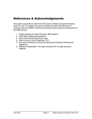 April 2013 Page 21 Infinite Computer Solutions India P Ltd.
References & Acknowledgements
The authors would like to thank the ITSG team at Infinite Computer Solutions
India Pvt. Ltd. For insights into secure hosting and ISM. Also the team at
Grameen bank and BSNL India for the several reviews during the deployment of
the EMS service.
1. 5 Best practices for Cloud Security, IBM research
2. AWS Web Hosting Best practices
3. Cloud Security Panning Guide, Intel
4. Silver Lining of Clud Computing, TCS
5. The seven standards of Cloud Computing and Delivery Performance,
Salesforce
6. VMWare Virtualization: The right investment for a tough economy,
VMWare
 