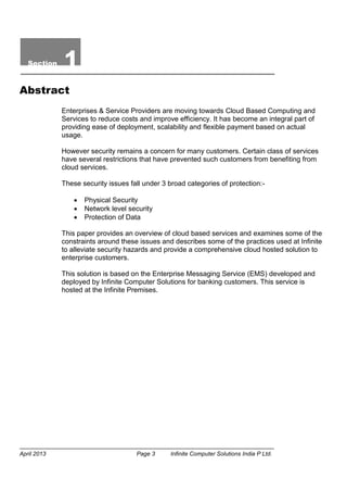 April 2013 Page 3 Infinite Computer Solutions India P Ltd.
Section 1
Abstract
Enterprises & Service Providers are moving towards Cloud Based Computing and
Services to reduce costs and improve efficiency. It has become an integral part of
providing ease of deployment, scalability and flexible payment based on actual
usage.
However security remains a concern for many customers. Certain class of services
have several restrictions that have prevented such customers from benefiting from
cloud services.
These security issues fall under 3 broad categories of protection:-
 Physical Security
 Network level security
 Protection of Data
This paper provides an overview of cloud based services and examines some of the
constraints around these issues and describes some of the practices used at Infinite
to alleviate security hazards and provide a comprehensive cloud hosted solution to
enterprise customers.
This solution is based on the Enterprise Messaging Service (EMS) developed and
deployed by Infinite Computer Solutions for banking customers. This service is
hosted at the Infinite Premises.
 