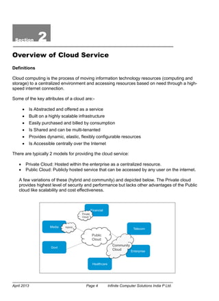 April 2013 Page 4 Infinite Computer Solutions India P Ltd.
Section 2
Overview of Cloud Service
Definitions
Cloud computing is the process of moving information technology resources (computing and
storage) to a centralized environment and accessing resources based on need through a high-
speed internet connection.
Some of the key attributes of a cloud are:-
 Is Abstracted and offered as a service
 Built on a highly scalable infrastructure
 Easily purchased and billed by consumption
 Is Shared and can be multi-tenanted
 Provides dynamic, elastic, flexibly configurable resources
 Is Accessible centrally over the Internet
There are typically 2 models for providing the cloud service:
 Private Cloud: Hosted within the enterprise as a centralized resource.
 Public Cloud: Publicly hosted service that can be accessed by any user on the internet.
A few variations of these (hybrid and community) and depicted below. The Private cloud
provides highest level of security and performance but lacks other advantages of the Public
cloud like scalability and cost effectiveness.
Healthcare
Financial
Telecom
Media
Enterprise
Govt
Public
Cloud
Private
Cloud
Hybrid
Community
Cloud
 