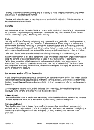 April 2013 Page 5 Infinite Computer Solutions India P Ltd.
The key characteristic of cloud computing is its ability to scale and provision computing power
dynamically in a cost efficient manner.
The key technology involved in providing a cloud service is Virtualization. This is described in
more detail in the next section.
Benefits
Because the IT resources and software applications are maintained and managed centrally and
off premises, companies typically pay only for the services they need and use. Other benefits
include Scalability, Agility, Adaptability and Flexibility.
Risks
Security and Privacy Security and privacy may represent the biggest risks to moving services to
external clouds exposing the data, information and intellectual. Additionally, in a multi-tenant
environment, it become necessary to provide the level of isolation and associated guarantees.
Standards that guarantee security are still emerging. It also becomes challenging to monitor and
enforce security policies including vulnerability assessment of applications and data and privacy.
The other risk is to clearly define methods for defining, validating and implementing SLA’s.
Return on Investment is the other concern for large enterprises since many large enterprises can
reap the benefits of significant economies of scale in their own internal IT operations.
While cloud computing initially appears to be less expensive in terms of upfront costs, the
comparison may be much more competitive when total cost of ownership (TCO) that include
recurring costs, managing potential risks, cost of networking and managing the several touch
points are taken into account.
Deployment Models of Cloud Computing
Cloud computing enables ubiquitous, convenient, on-demand network access to a shared pool of
configurable computing resources (e.g., networks, servers, storage, applications, and services)
that can be rapidly provisioned and released with minimal management effort or service provider
interaction.
According to the National Institute of Standards and Technology, cloud computing can be
deployed using any one of the four models described below. :
Private Cloud
The cloud infrastructure is provisioned exclusively within the enterprise as a centralized resource.
The security of such a service is determined by the security within the enterprise.
Community Cloud
The cloud infrastructure is shared by several organizations that have shared concerns (e.g.,
mission, security requirements, policy, and compliance considerations). It may be managed by a
community of these organizations or a third party (or both) and may exist either on or off
premises.
 