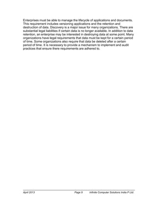April 2013 Page 9 Infinite Computer Solutions India P Ltd.
Enterprises must be able to manage the lifecycle of applications and documents.
This requirement includes versioning applications and the retention and
destruction of data. Discovery is a major issue for many organizations. There are
substantial legal liabilities if certain data is no longer available. In addition to data
retention, an enterprise may be interested in destroying data at some point. Many
organizations have legal requirements that data must be kept for a certain period
of time. Some organizations also require that data be deleted after a certain
period of time. It is necessary to provide a mechanism to implement and audit
practices that ensure there requirements are adhered to.
 