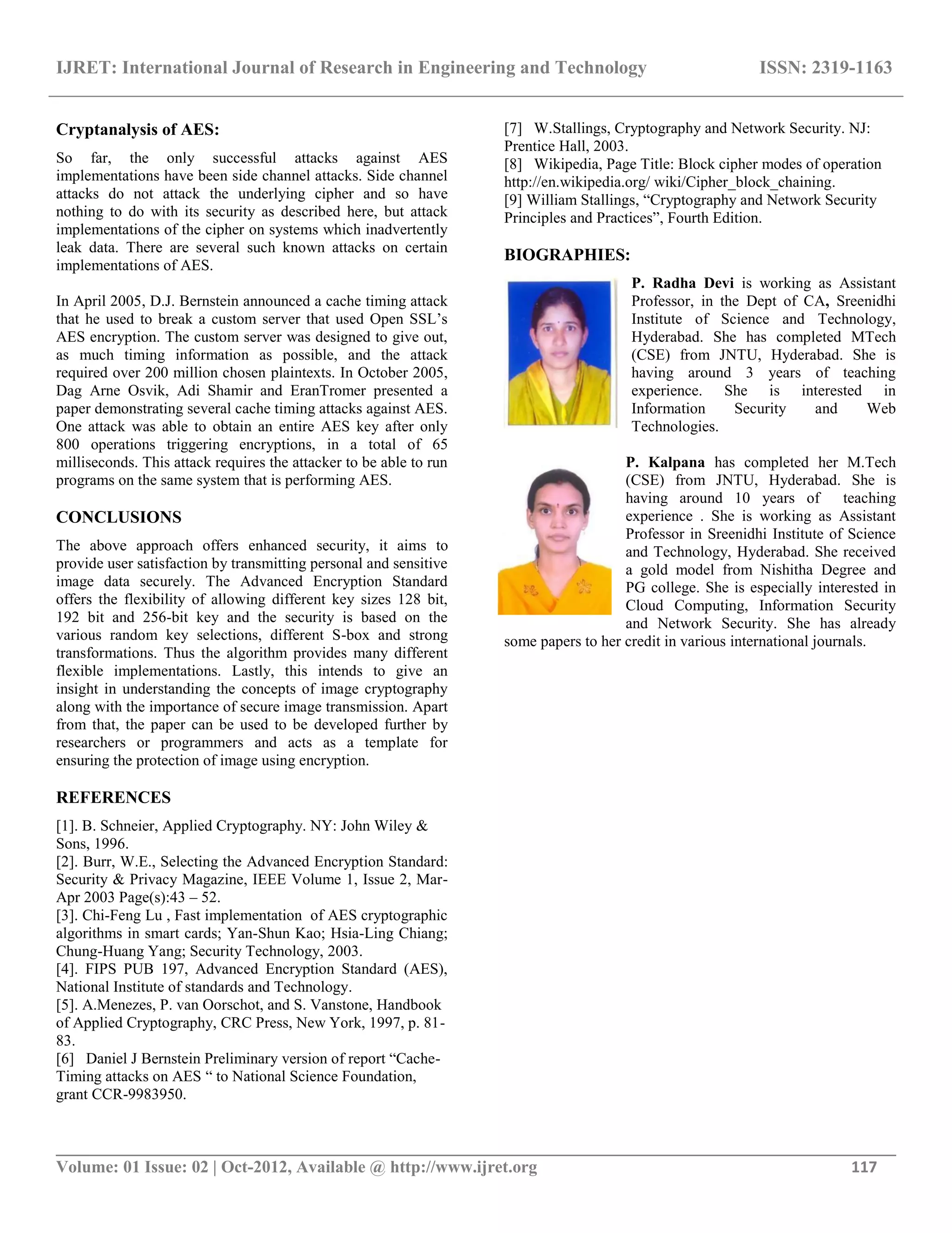 IJRET: International Journal of Research in Engineering and Technology ISSN: 2319-1163 __________________________________________________________________________________________ Volume: 01 Issue: 02 | Oct-2012, Available @ http://www.ijret.org 117 Cryptanalysis of AES: So far, the only successful attacks against AES implementations have been side channel attacks. Side channel attacks do not attack the underlying cipher and so have nothing to do with its security as described here, but attack implementations of the cipher on systems which inadvertently leak data. There are several such known attacks on certain implementations of AES. In April 2005, D.J. Bernstein announced a cache timing attack that he used to break a custom server that used Open SSL‟s AES encryption. The custom server was designed to give out, as much timing information as possible, and the attack required over 200 million chosen plaintexts. In October 2005, Dag Arne Osvik, Adi Shamir and EranTromer presented a paper demonstrating several cache timing attacks against AES. One attack was able to obtain an entire AES key after only 800 operations triggering encryptions, in a total of 65 milliseconds. This attack requires the attacker to be able to run programs on the same system that is performing AES. CONCLUSIONS The above approach offers enhanced security, it aims to provide user satisfaction by transmitting personal and sensitive image data securely. The Advanced Encryption Standard offers the flexibility of allowing different key sizes 128 bit, 192 bit and 256-bit key and the security is based on the various random key selections, different S-box and strong transformations. Thus the algorithm provides many different flexible implementations. Lastly, this intends to give an insight in understanding the concepts of image cryptography along with the importance of secure image transmission. Apart from that, the paper can be used to be developed further by researchers or programmers and acts as a template for ensuring the protection of image using encryption. REFERENCES [1]. B. Schneier, Applied Cryptography. NY: John Wiley & Sons, 1996. [2]. Burr, W.E., Selecting the Advanced Encryption Standard: Security & Privacy Magazine, IEEE Volume 1, Issue 2, Mar- Apr 2003 Page(s):43 – 52. [3]. Chi-Feng Lu , Fast implementation of AES cryptographic algorithms in smart cards; Yan-Shun Kao; Hsia-Ling Chiang; Chung-Huang Yang; Security Technology, 2003. [4]. FIPS PUB 197, Advanced Encryption Standard (AES), National Institute of standards and Technology. [5]. A.Menezes, P. van Oorschot, and S. Vanstone, Handbook of Applied Cryptography, CRC Press, New York, 1997, p. 81- 83. [6] Daniel J Bernstein Preliminary version of report “Cache- Timing attacks on AES “ to National Science Foundation, grant CCR-9983950. [7] W.Stallings, Cryptography and Network Security. NJ: Prentice Hall, 2003. [8] Wikipedia, Page Title: Block cipher modes of operation http://en.wikipedia.org/ wiki/Cipher_block_chaining. [9] William Stallings, “Cryptography and Network Security Principles and Practices”, Fourth Edition. BIOGRAPHIES: P. Radha Devi is working as Assistant Professor, in the Dept of CA, Sreenidhi Institute of Science and Technology, Hyderabad. She has completed MTech (CSE) from JNTU, Hyderabad. She is having around 3 years of teaching experience. She is interested in Information Security and Web Technologies. P. Kalpana has completed her M.Tech (CSE) from JNTU, Hyderabad. She is having around 10 years of teaching experience . She is working as Assistant Professor in Sreenidhi Institute of Science and Technology, Hyderabad. She received a gold model from Nishitha Degree and PG college. She is especially interested in Cloud Computing, Information Security and Network Security. She has already some papers to her credit in various international journals. 