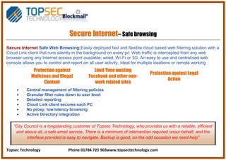 Topsec Technology Phone 01784 725 903www.topsectechnology.com
Secure Internet– Safe browsing
Secure Internet Safe Web Browsing;Easily deployed fast and flexible cloud based web filtering solution with a
Cloud Link client that runs silently in the background on every pc. Web traffic is intercepted from any web
browser using any Internet access point available; wired, Wi-Fi or 3G. An easy to use and centralised web
console allows you to control and report on all user activity. Ideal for multiple locations or remote working
Protection against
Malicious and Illegal
Content
Limit Time wasting
Facebook and other non-
work related sites
Protection against Legal
Action
Central management of filtering policies
Granular filter rules down to user level
Detailed reporting
Cloud Link client secures each PC
No proxy; low latency browsing
Active Directory integration
“City Council is a longstanding customer of Topsec Technology, who provides us with a reliable, efficient
and above all, a safe email service. There is a minimum of intervention required onour behalf, and the
interface provided is easy to navigate. Backup is good, on the odd occasion we need help”
 