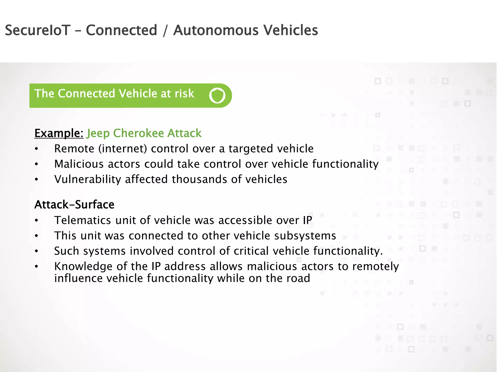 SecureIoT – Connected / Autonomous Vehicles
The Connected Vehicle at risk
Example: Jeep Cherokee Attack
• Remote (internet) control over a targeted vehicle
• Malicious actors could take control over vehicle functionality
• Vulnerability affected thousands of vehicles
Attack-Surface
• Telematics unit of vehicle was accessible over IP
• This unit was connected to other vehicle subsystems
• Such systems involved control of critical vehicle functionality.
• Knowledge of the IP address allows malicious actors to remotely
influence vehicle functionality while on the road
 