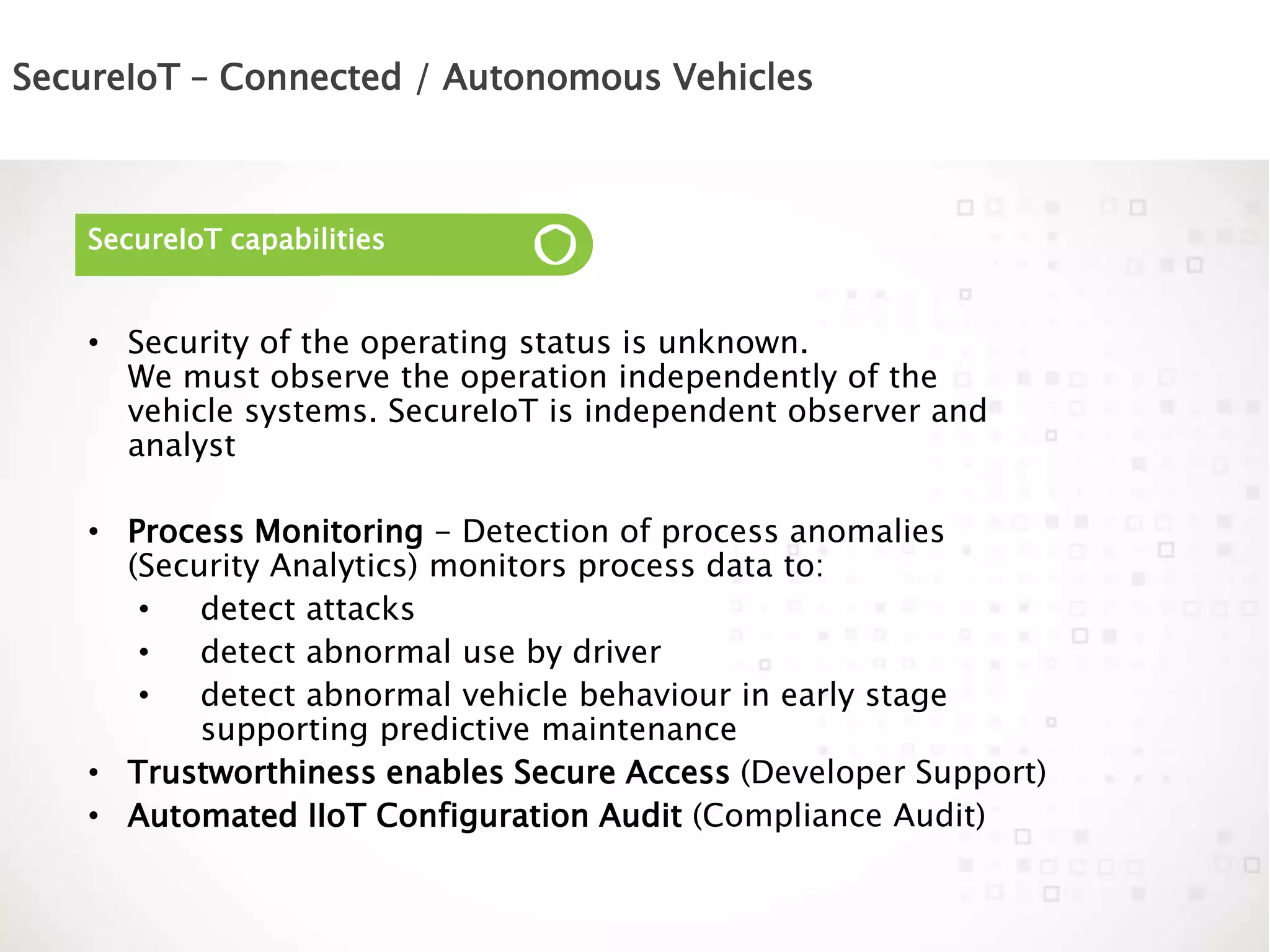 SecureIoT – Connected / Autonomous Vehicles
SecureIoT capabilities
• Security of the operating status is unknown.
We must observe the operation independently of the
vehicle systems. SecureIoT is independent observer and
analyst
• Process Monitoring - Detection of process anomalies
(Security Analytics) monitors process data to:
• detect attacks
• detect abnormal use by driver
• detect abnormal vehicle behaviour in early stage
supporting predictive maintenance
• Trustworthiness enables Secure Access (Developer Support)
• Automated IIoT Configuration Audit (Compliance Audit)
 