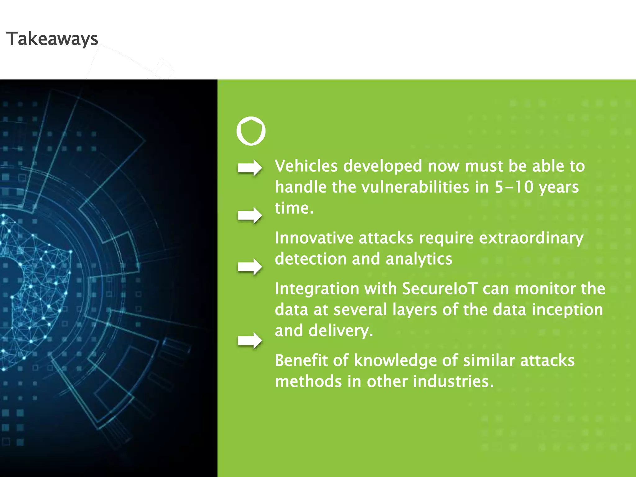 Takeaways
Vehicles developed now must be able to
handle the vulnerabilities in 5-10 years
time.
Innovative attacks require extraordinary
detection and analytics
Integration with SecureIoT can monitor the
data at several layers of the data inception
and delivery.
Benefit of knowledge of similar attacks
methods in other industries.
 