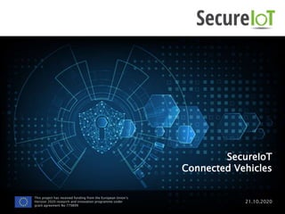 SecureIoT
Connected Vehicles
21.10.2020
This project has received funding from the European Union’s
Horizon 2020 research and innovation programme under
grant agreement No 779899
 