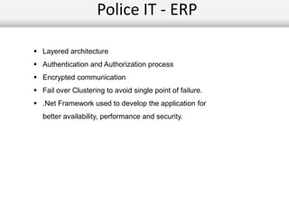 Police IT - ERP
 Layered architecture
 Authentication and Authorization process
 Encrypted communication
 Fail over Clustering to avoid single point of failure.
 .Net Framework used to develop the application for
better availability, performance and security.
 