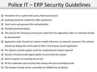 Police IT – ERP Security Guidelines
 Prevention of un-authorized access, Role based access
 Auditing should be enabled for DML statements.
 User name and password for authentication
 Standard password policy.
 The process for removing unnecessary code from the application after it is released should
be documented
 Application code should not contain invalid references to network resources The solution
should not display the entire path of URL in the browser based application
 The solution should support multi-tier authentication where required
 Solution should provide logout option to terminate the session
 Data Encryption at traveling and at rest.
 All the credentials and sensitive data always will store at Database end
 The Solution should not be vulnerable for OWASP top 10 attacks.
 