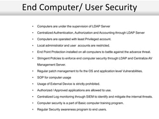 End Computer/ User Security
• Computers are under the supervision of LDAP Server
• Centralized Authentication, Authorization and Accounting through LDAP Server
• Computers are operated with least Privileged account.
• Local administrator and user accounts are restricted.
• End Point Protection installed on all computers to battle against the advance threat.
• Stringent Policies to enforce end computer security through LDAP and Centralize AV
Management Server.
• Regular patch management to fix the OS and application level Vulnerabilities.
• SOP for computer usage
• Usage of External Device is strictly prohibited.
• Authorized / Approved applications are allowed to use.
• Centralized Log monitoring through SIEM to identify and mitigate the internal threats.
• Computer security is a part of Basic computer training program.
• Regular Security awareness program to end users.
 