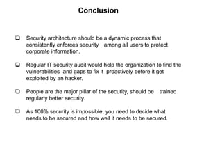  Security architecture should be a dynamic process that
consistently enforces security among all users to protect
corporate information.
 Regular IT security audit would help the organization to find the
vulnerabilities and gaps to fix it proactively before it get
exploited by an hacker.
 People are the major pillar of the security, should be trained
regularly better security.
 As 100% security is impossible, you need to decide what
needs to be secured and how well it needs to be secured.
Conclusion
 