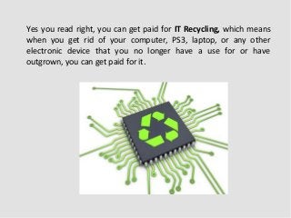 Yes you read right, you can get paid for IT Recycling, which means
when you get rid of your computer, PS3, laptop, or any other
electronic device that you no longer have a use for or have
outgrown, you can get paid for it.

 