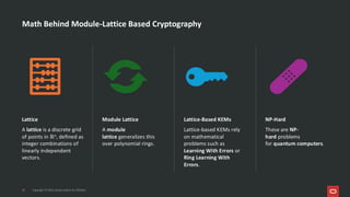 Copyright © 2025, Oracle and/or its affiliates
10
Lattice
A lattice is a discrete grid
of points in ℝn, defined as
integer combinations of
linearly independent
vectors.
Module Lattice
A module
lattice generalizes this
over polynomial rings.
Lattice-Based KEMs
Lattice-based KEMs rely
on mathematical
problems such as
Learning With Errors or
Ring Learning With
Errors.
NP-Hard
These are NP-
hard problems
for quantum computers.
Math Behind Module-Lattice Based Cryptography
 