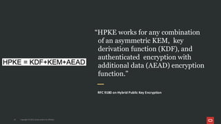 “HPKE works for any combination
of an asymmetric KEM, key
derivation function (KDF), and
authenticated encryption with
additional data (AEAD) encryption
function.”
RFC 9180 on Hybrid Public Key Encryption
14 Copyright © 2025, Oracle and/or its affiliates
 