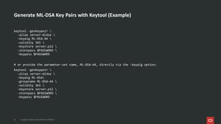 Generate ML-DSA Key Pairs with Keytool (Example)
19 Copyright © 2025, Oracle and/or its affiliates
keytool -genkeypair 
-alias server-mldsa 
-keyalg ML-DSA-44 
-validity 365 
-keystore server.p12 
-storepass $PASSWORD 
-keypass $PASSWORD
# or provide the parameter-set name, ML-DSA-44, directly via the -keyalg option:
keytool -genkeypair 
-alias server-mldsa 
-keyalg ML-DSA
-groupname ML-DSA-44 
-validity 365 
-keystore server.p12 
-storepass $PASSWORD 
-keypass $PASSWORD
 