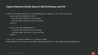 Capture Relevant Details About X.509 Certificates with JFR
20 Copyright © 2025, Oracle and/or its affiliates
# enable jdk.X509Certificate and jdk.X509Validation options in your JFR config file
<event name="jdk.X509Certificate">
<setting name="enabled">true</setting>
<setting name="stackTrace">true</setting>
</event>
<event name="jdk.X509Validation">
<setting name="enabled">true</setting>
<setting name="stackTrace">true</setting>
</event>
# or run jfr configure command in a terminal window
$JAVA_HOME/bin/jfr configure jdk.X509Certificate#enabled=true jdk.X509Validation#enabled=true
 