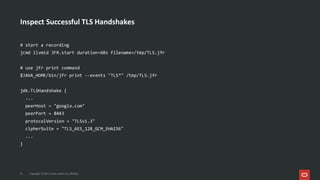 Inspect Successful TLS Handshakes
21 Copyright © 2025, Oracle and/or its affiliates
# start a recording
jcmd llvmid JFR.start duration=60s filename=/tmp/TLS.jfr
# use jfr print command
$JAVA_HOME/bin/jfr print --events "TLS*" /tmp/TLS.jfr
jdk.TLSHandshake {
...
peerHost = "google.com"
peerPort = 8443
protocolVersion = "TLSv1.3"
cipherSuite = "TLS_AES_128_GCM_SHA256"
...
}
 