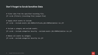 Don’t Forget to Scrub Sensitive Data
22 Copyright © 2025, Oracle and/or its affiliates
# Filter data from the specified recording file.
jfr scrub [filters] [recording-file] [output-file]
# Supply which events to include.
jfr scrub --include-events jdk.X509Certificate,jdk.X509Validation rec.jfr
# Include a category and exclude events.
jfr scrub --include-categories Security --exclude-events jdk.X509Validation rec.jfr
# Remove all events by category
jfr scrub --exclude-categories Security rec.jfr
 