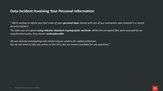 Data Incident Involving Your Personal Information
“ We’re writing to inform you that some of your personal data shared with one of our contractors was involved in a recent
security incident.
The data was encrypted using industry-standard cryptographic methods. While the encrypted files were accessed by an
unauthorized party, they remain undecipherable.
We are actively investigating and reinforcing our systems for added protection.
You do not need to take any action at this time, but we remain available for any questions.”
4 Copyright © 2025, Oracle and/or its affiliates
 