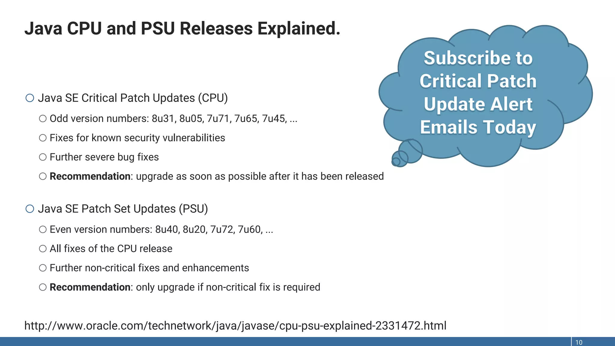 Java CPU and PSU Releases Explained. 10 oJava SE Critical Patch Updates (CPU) oOdd version numbers: 8u31, 8u05, 7u71, 7u65, 7u45, ... oFixes for known security vulnerabilities oFurther severe bug fixes oRecommendation: upgrade as soon as possible after it has been released oJava SE Patch Set Updates (PSU) oEven version numbers: 8u40, 8u20, 7u72, 7u60, ... oAll fixes of the CPU release oFurther non-critical fixes and enhancements oRecommendation: only upgrade if non-critical fix is required http://www.oracle.com/technetwork/java/javase/cpu-psu-explained-2331472.html 