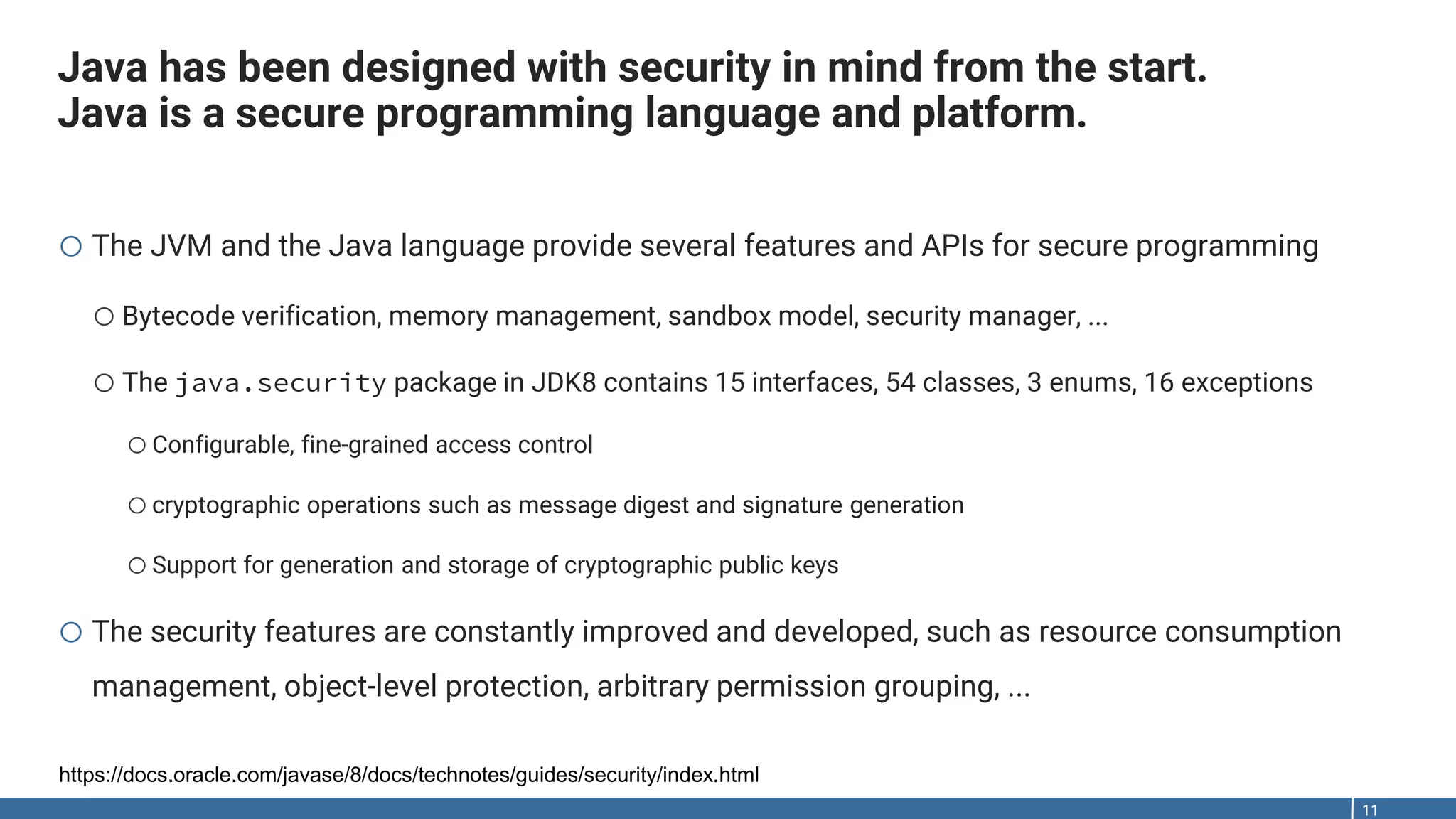Java has been designed with security in mind from the start. Java is a secure programming language and platform. 11 o The JVM and the Java language provide several features and APIs for secure programming oBytecode verification, memory management, sandbox model, security manager, ... oThe java.security package in JDK8 contains 15 interfaces, 54 classes, 3 enums, 16 exceptions oConfigurable, fine-grained access control ocryptographic operations such as message digest and signature generation oSupport for generation and storage of cryptographic public keys o The security features are constantly improved and developed, such as resource consumption management, object-level protection, arbitrary permission grouping, ... https://docs.oracle.com/javase/8/docs/technotes/guides/security/index.html 