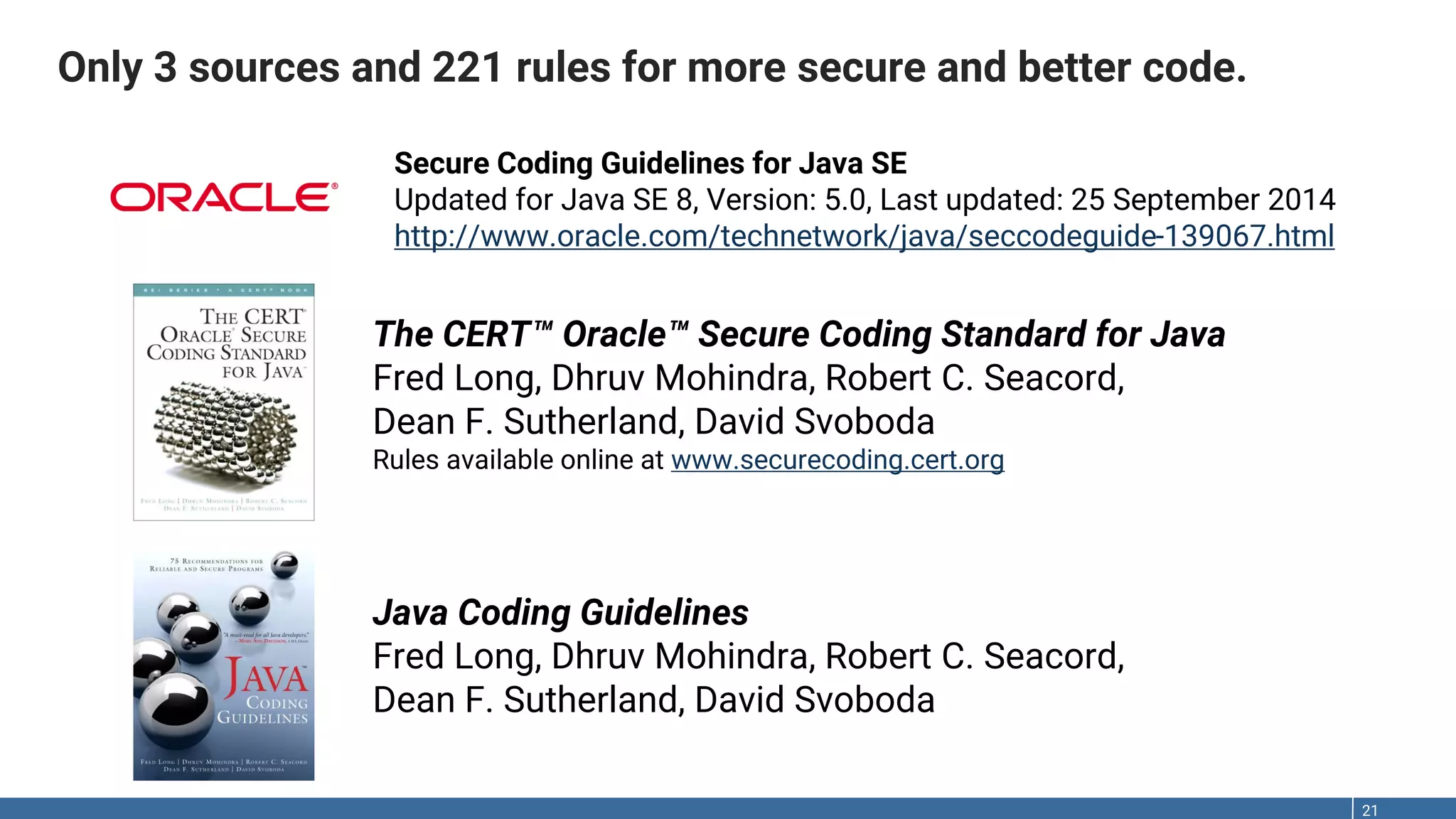 Only 3 sources and 221 rules for more secure and better code. 21 The CERT™ Oracle™ Secure Coding Standard for Java Fred Long, Dhruv Mohindra, Robert C. Seacord, Dean F. Sutherland, David Svoboda Rules available online at www.securecoding.cert.org Java Coding Guidelines Fred Long, Dhruv Mohindra, Robert C. Seacord, Dean F. Sutherland, David Svoboda Secure Coding Guidelines for Java SE Updated for Java SE 8, Version: 5.0, Last updated: 25 September 2014 http://www.oracle.com/technetwork/java/seccodeguide-139067.html 