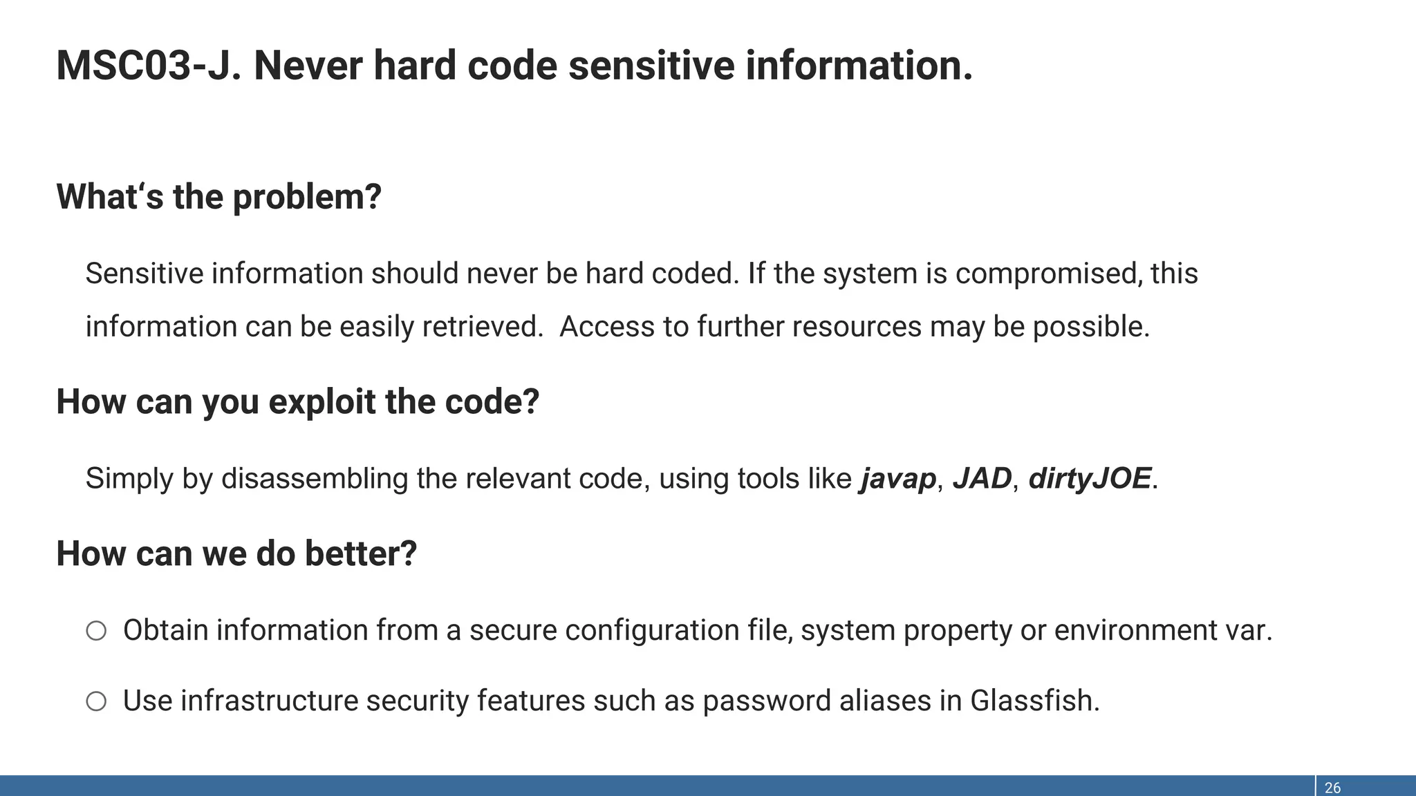 MSC03-J. Never hard code sensitive information. 26 What‘s the problem? Sensitive information should never be hard coded. If the system is compromised, this information can be easily retrieved. Access to further resources may be possible. How can you exploit the code? Simply by disassembling the relevant code, using tools like javap, JAD, dirtyJOE. How can we do better? o Obtain information from a secure configuration file, system property or environment var. o Use infrastructure security features such as password aliases in Glassfish. 
