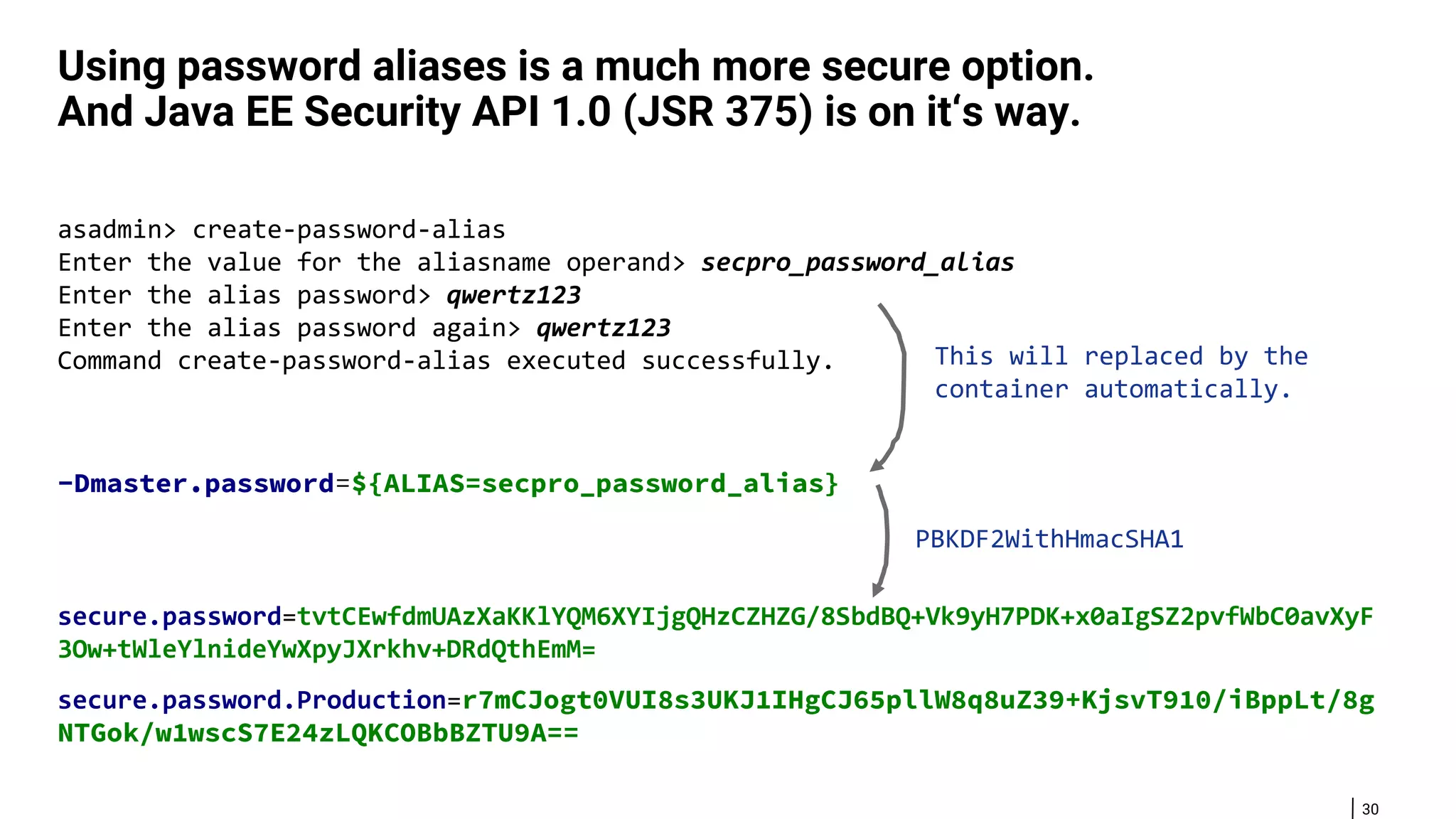 30 Using password aliases is a much more secure option. And Java EE Security API 1.0 (JSR 375) is on it‘s way. asadmin> create-password-alias Enter the value for the aliasname operand> secpro_password_alias Enter the alias password> qwertz123 Enter the alias password again> qwertz123 Command create-password-alias executed successfully. -Dmaster.password=${ALIAS=secpro_password_alias} secure.password=tvtCEwfdmUAzXaKKlYQM6XYIjgQHzCZHZG/8SbdBQ+Vk9yH7PDK+x0aIgSZ2pvfWbC0avXyF 3Ow+tWleYlnideYwXpyJXrkhv+DRdQthEmM= secure.password.Production=r7mCJogt0VUI8s3UKJ1IHgCJ65pllW8q8uZ39+KjsvT910/iBppLt/8g NTGok/w1wscS7E24zLQKCOBbBZTU9A== PBKDF2WithHmacSHA1 This will replaced by the container automatically. 