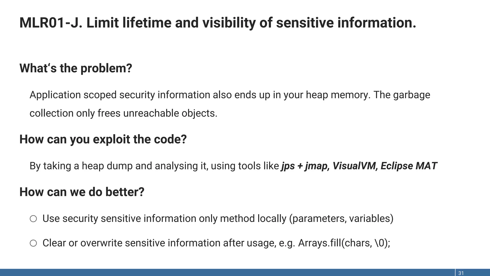 MLR01-J. Limit lifetime and visibility of sensitive information. 31 What‘s the problem? Application scoped security information also ends up in your heap memory. The garbage collection only frees unreachable objects. How can you exploit the code? By taking a heap dump and analysing it, using tools like jps + jmap, VisualVM, Eclipse MAT How can we do better? o Use security sensitive information only method locally (parameters, variables) o Clear or overwrite sensitive information after usage, e.g. Arrays.fill(chars, 0); 