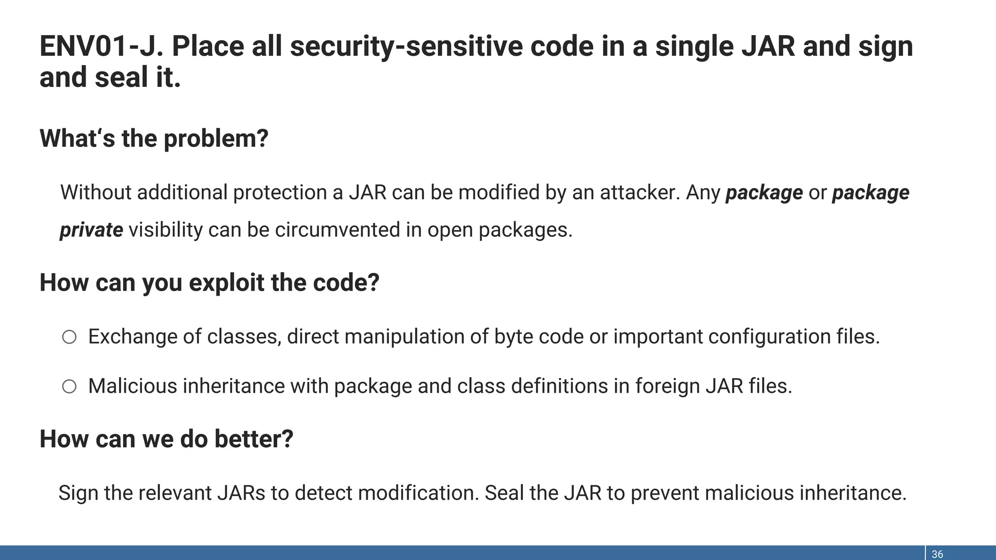 ENV01-J. Place all security-sensitive code in a single JAR and sign and seal it. 36 What‘s the problem? Without additional protection a JAR can be modified by an attacker. Any package or package private visibility can be circumvented in open packages. How can you exploit the code? o Exchange of classes, direct manipulation of byte code or important configuration files. o Malicious inheritance with package and class definitions in foreign JAR files. How can we do better? Sign the relevant JARs to detect modification. Seal the JAR to prevent malicious inheritance. 