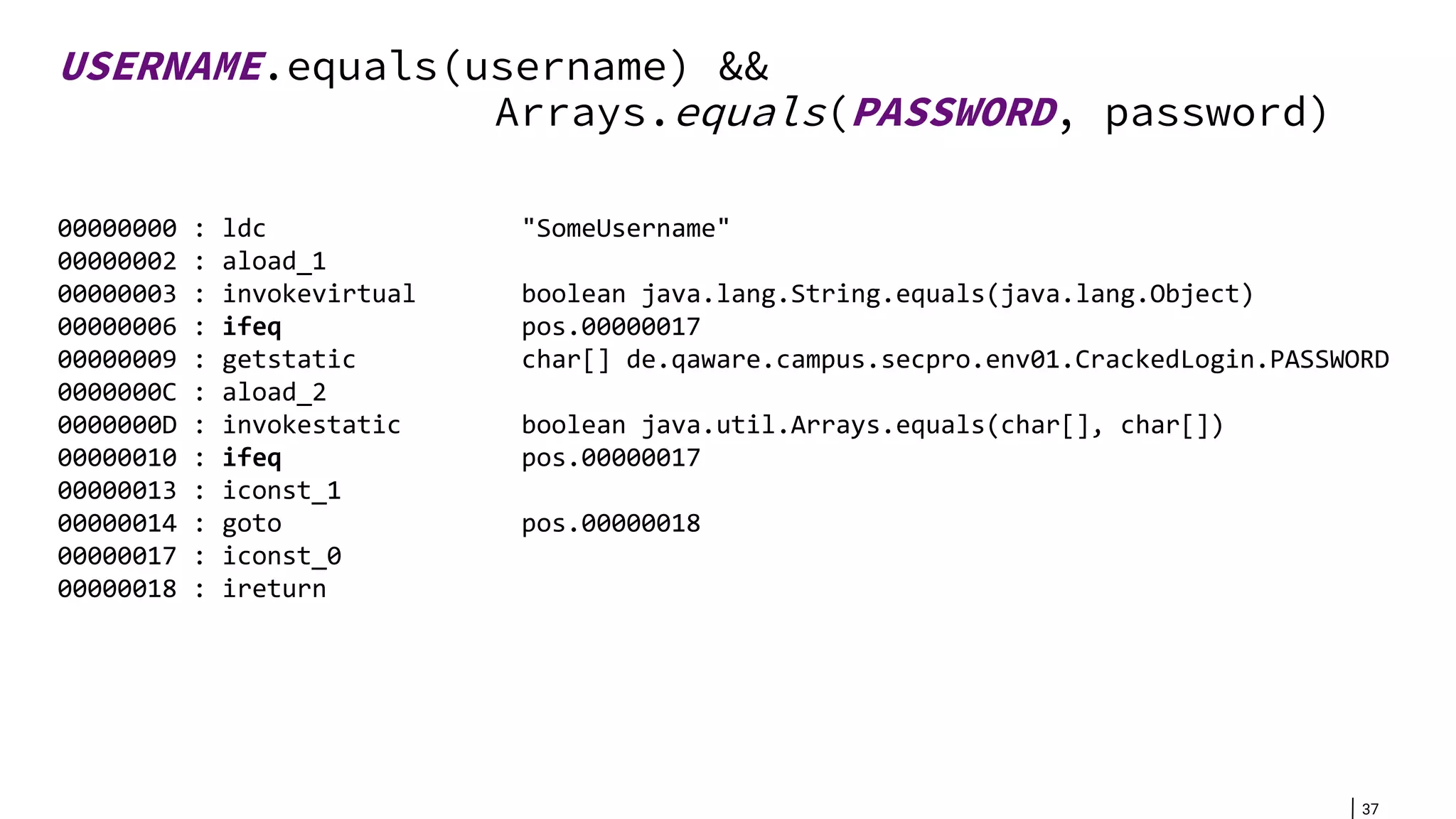 37 USERNAME.equals(username) && Arrays.equals(PASSWORD, password) 00000000 : ldc "SomeUsername" 00000002 : aload_1 00000003 : invokevirtual boolean java.lang.String.equals(java.lang.Object) 00000006 : ifeq pos.00000017 00000009 : getstatic char[] de.qaware.campus.secpro.env01.CrackedLogin.PASSWORD 0000000C : aload_2 0000000D : invokestatic boolean java.util.Arrays.equals(char[], char[]) 00000010 : ifeq pos.00000017 00000013 : iconst_1 00000014 : goto pos.00000018 00000017 : iconst_0 00000018 : ireturn 