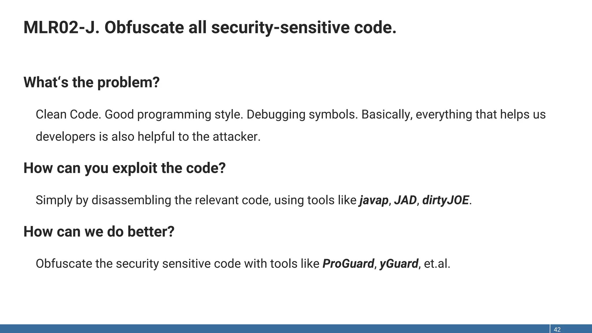 MLR02-J. Obfuscate all security-sensitive code. 42 What‘s the problem? Clean Code. Good programming style. Debugging symbols. Basically, everything that helps us developers is also helpful to the attacker. How can you exploit the code? Simply by disassembling the relevant code, using tools like javap, JAD, dirtyJOE. How can we do better? Obfuscate the security sensitive code with tools like ProGuard, yGuard, et.al. 