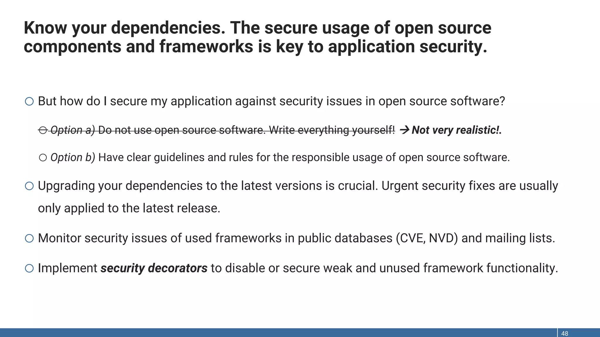 Know your dependencies. The secure usage of open source components and frameworks is key to application security. 48 o But how do I secure my application against security issues in open source software? oOption a) Do not use open source software. Write everything yourself!  Not very realistic!. oOption b) Have clear guidelines and rules for the responsible usage of open source software. o Upgrading your dependencies to the latest versions is crucial. Urgent security fixes are usually only applied to the latest release. o Monitor security issues of used frameworks in public databases (CVE, NVD) and mailing lists. o Implement security decorators to disable or secure weak and unused framework functionality. 