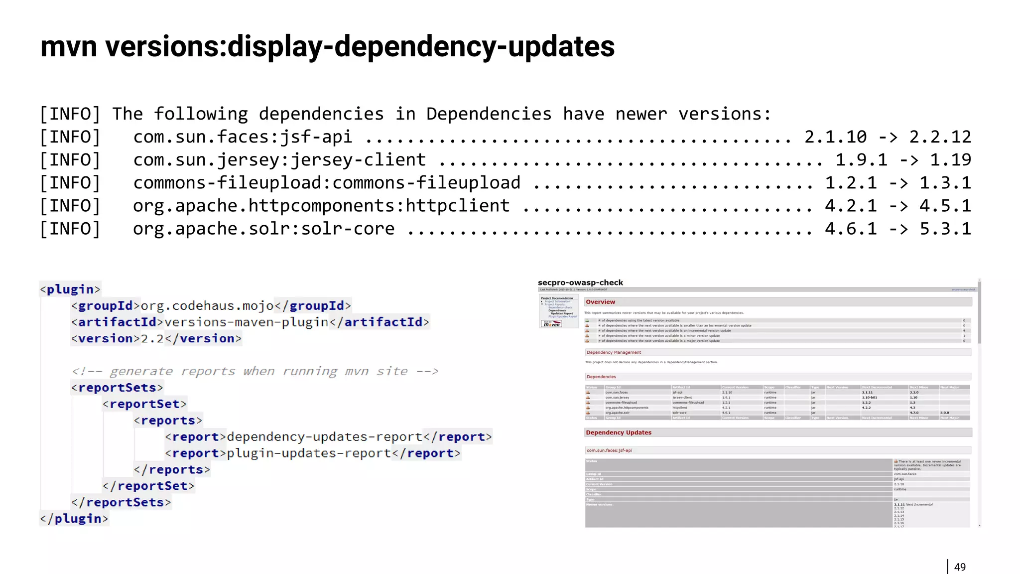 49 mvn versions:display-dependency-updates [INFO] The following dependencies in Dependencies have newer versions: [INFO] com.sun.faces:jsf-api ......................................... 2.1.10 -> 2.2.12 [INFO] com.sun.jersey:jersey-client ..................................... 1.9.1 -> 1.19 [INFO] commons-fileupload:commons-fileupload ........................... 1.2.1 -> 1.3.1 [INFO] org.apache.httpcomponents:httpclient ............................ 4.2.1 -> 4.5.1 [INFO] org.apache.solr:solr-core ....................................... 4.6.1 -> 5.3.1 