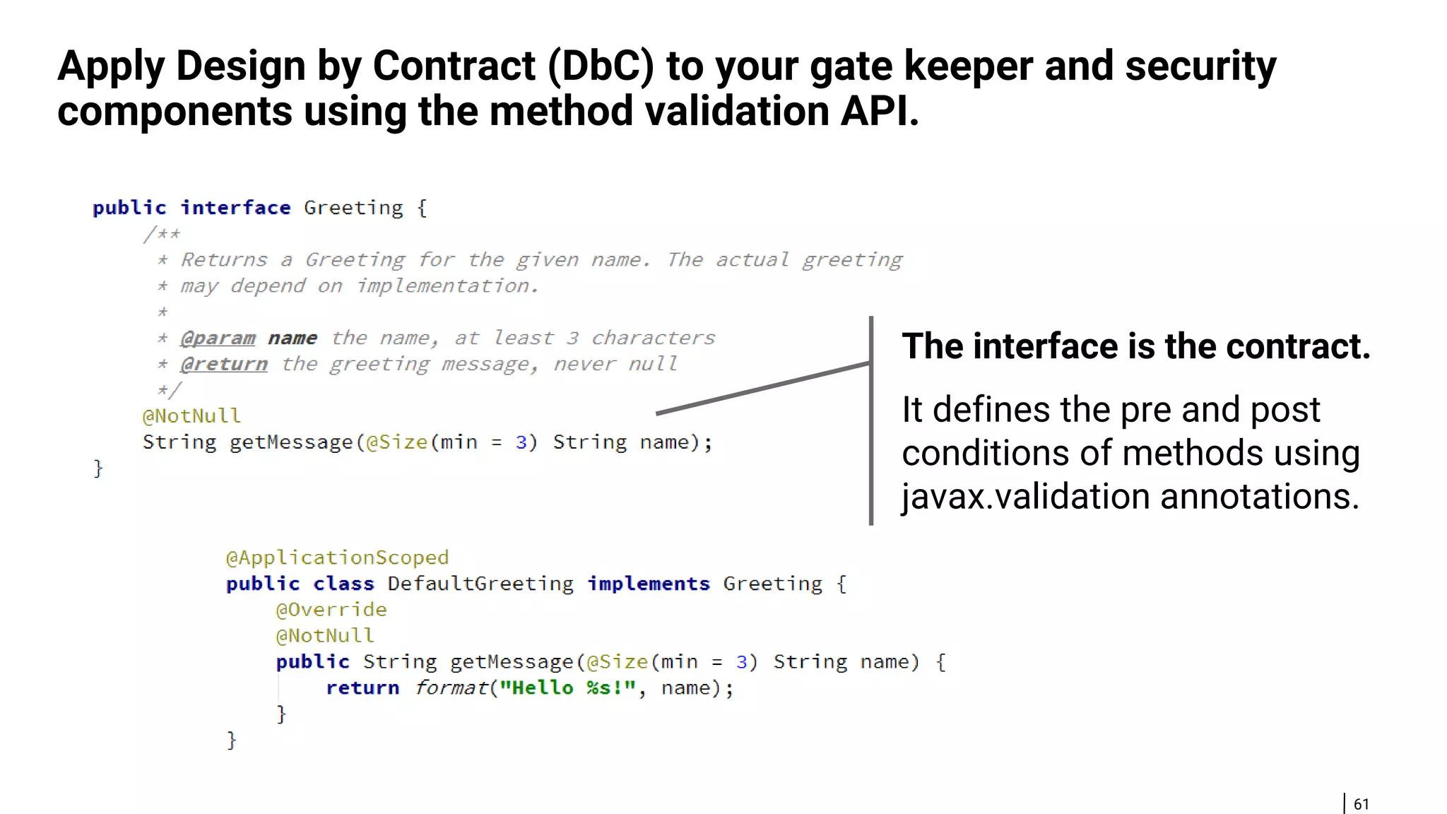 61 Apply Design by Contract (DbC) to your gate keeper and security components using the method validation API. The interface is the contract. It defines the pre and post conditions of methods using javax.validation annotations. 