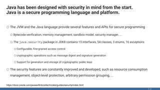 Java has been designed with security in mind from the start.
Java is a secure programming language and platform.
11
o The JVM and the Java language provide several features and APIs for secure programming
oBytecode verification, memory management, sandbox model, security manager, ...
oThe java.security package in JDK8 contains 15 interfaces, 54 classes, 3 enums, 16 exceptions
oConfigurable, fine-grained access control
ocryptographic operations such as message digest and signature generation
oSupport for generation and storage of cryptographic public keys
o The security features are constantly improved and developed, such as resource consumption
management, object-level protection, arbitrary permission grouping, ...
https://docs.oracle.com/javase/8/docs/technotes/guides/security/index.html
 