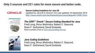 Only 3 sources and 221 rules for more secure and better code.
21
The CERT™ Oracle™ Secure Coding Standard for Java
Fred Long, Dhruv Mohindra, Robert C. Seacord,
Dean F. Sutherland, David Svoboda
Rules available online at www.securecoding.cert.org
Java Coding Guidelines
Fred Long, Dhruv Mohindra, Robert C. Seacord,
Dean F. Sutherland, David Svoboda
Secure Coding Guidelines for Java SE
Updated for Java SE 8, Version: 5.0, Last updated: 25 September 2014
http://www.oracle.com/technetwork/java/seccodeguide-139067.html
 