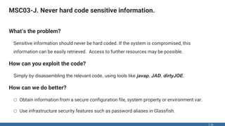 MSC03-J. Never hard code sensitive information.
26
What‘s the problem?
Sensitive information should never be hard coded. If the system is compromised, this
information can be easily retrieved. Access to further resources may be possible.
How can you exploit the code?
Simply by disassembling the relevant code, using tools like javap, JAD, dirtyJOE.
How can we do better?
o Obtain information from a secure configuration file, system property or environment var.
o Use infrastructure security features such as password aliases in Glassfish.
 