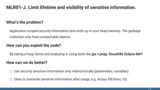 MLR01-J. Limit lifetime and visibility of sensitive information.
31
What‘s the problem?
Application scoped security information also ends up in your heap memory. The garbage
collection only frees unreachable objects.
How can you exploit the code?
By taking a heap dump and analysing it, using tools like jps + jmap, VisualVM, Eclipse MAT
How can we do better?
o Use security sensitive information only method locally (parameters, variables)
o Clear or overwrite sensitive information after usage, e.g. Arrays.fill(chars, 0);
 