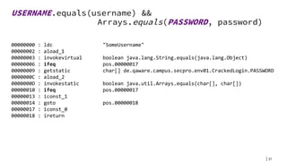 37
USERNAME.equals(username) &&
Arrays.equals(PASSWORD, password)
00000000 : ldc "SomeUsername"
00000002 : aload_1
00000003 : invokevirtual boolean java.lang.String.equals(java.lang.Object)
00000006 : ifeq pos.00000017
00000009 : getstatic char[] de.qaware.campus.secpro.env01.CrackedLogin.PASSWORD
0000000C : aload_2
0000000D : invokestatic boolean java.util.Arrays.equals(char[], char[])
00000010 : ifeq pos.00000017
00000013 : iconst_1
00000014 : goto pos.00000018
00000017 : iconst_0
00000018 : ireturn
 