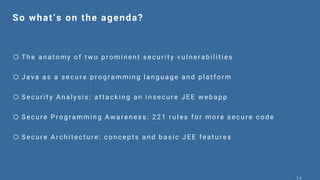 4
So what‘s on the agenda?
o T he anat omy of t w o p r omi nent secur i t y vul ner ab i l i ti es
o Java as a secur e p r og r amming l ang uag e and p l at for m
o Secur i t y Anal ysi s: at t ack i ng an i nsecur e JEE w eb ap p
o Secur e Pr og r ammi ng A w a r eness: 221 r ul es for mor e secur e code
o Secur e Ar chi t ect ur e: concep t s and b asi c JEE feat ur es
 