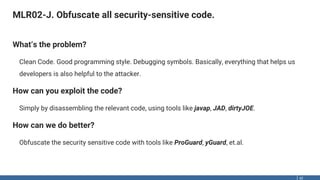 MLR02-J. Obfuscate all security-sensitive code.
42
What‘s the problem?
Clean Code. Good programming style. Debugging symbols. Basically, everything that helps us
developers is also helpful to the attacker.
How can you exploit the code?
Simply by disassembling the relevant code, using tools like javap, JAD, dirtyJOE.
How can we do better?
Obfuscate the security sensitive code with tools like ProGuard, yGuard, et.al.
 