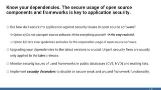 Know your dependencies. The secure usage of open source
components and frameworks is key to application security.
48
o But how do I secure my application against security issues in open source software?
oOption a) Do not use open source software. Write everything yourself!  Not very realistic!.
oOption b) Have clear guidelines and rules for the responsible usage of open source software.
o Upgrading your dependencies to the latest versions is crucial. Urgent security fixes are usually
only applied to the latest release.
o Monitor security issues of used frameworks in public databases (CVE, NVD) and mailing lists.
o Implement security decorators to disable or secure weak and unused framework functionality.
 