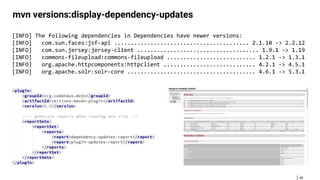 49
mvn versions:display-dependency-updates
[INFO] The following dependencies in Dependencies have newer versions:
[INFO] com.sun.faces:jsf-api ......................................... 2.1.10 -> 2.2.12
[INFO] com.sun.jersey:jersey-client ..................................... 1.9.1 -> 1.19
[INFO] commons-fileupload:commons-fileupload ........................... 1.2.1 -> 1.3.1
[INFO] org.apache.httpcomponents:httpclient ............................ 4.2.1 -> 4.5.1
[INFO] org.apache.solr:solr-core ....................................... 4.6.1 -> 5.3.1
 