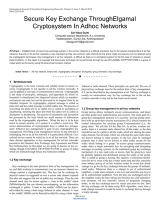 International Journal of Scientific & Engineering Research, Volume 5, Issue 3, March-2014
ISSN 2229-5518
IJSER © 2014
http://www.ijser.org
Secure Key Exchange ThroughElgamal
Cryptosystem In Adhoc Networks
Sai Vikas Gunti
Computer science department, K.L University
Vaddeswaram, Guntur dist. Andhrapradesh
vikasgunti15@gmail.com
Abstract— Establishment of secure key exchange system in the ad hoc networks is a difficult procedure due to the special characteristics of ad hoc
networks. Security in the ad hoc networks is very important as they use common radio channel for the entire nodes and security can be attained using
the cryptographic techniques. Key management in ad hoc networks is difficult as there is no centralized system for the this type of networks to answer
these problems , In this paper it is proposed that secure key exchange can be performed through the use of ELGAMAL CRYPTOSYSTMS in a group of
nodes which are formed by using the binary tree formation method.
Index Terms—. Ad hoc network, binary tree, cryptography, decryption, encryption, group formation, key exchange,
——————————  ——————————
1 INTRODUCTION
Cryptography is the most common and reliable means to ensure se-
curity. Cryptography is not specific to ad hoc wireless networks. It
can be applied to any type of communication network. Cryptography
is the study of principles, techniques, and algorithms by which in-
formation is transformed into disguised version which no unauthor-
ized person can read, but can be recovered in its original form by an
intended recipient. In cryptography, original message is called as
plain text and the coded message is called cipher text. The process of
converting the plain text in to cipher text is called as encryption or
enciphering, restoring the plain text from the cipher text is called as
decryption or deciphering. The process of encryption and decryption
are governed by the keys which are small amount of information
used by the cryptographic algorithms. When the key is to be kept
secret to ensure security of a system it is called a secret key. The
secure administration of cryptographic keys is called key manage-
ment. Effective key management is goal of any cryptographic key
management. Providing a key management service in any network is
challenging, but in an ad hoc network it is particularly difficult. Cen-
tralized servers cannot be relied on in an ad hoc network. There are
three distinct approaches to key management for ad hoc networks
pursued in the literature: Key Exchange, Key Agreement and Public
Key Infrastructure. In this paper we are going to discuss on key ex-
change though ELGAMAL CRYPTOSYSYTEM in group of nodes
which are formed through binary tree formation method.
1.2 Key exchange
Key exchange is the most primitive form of key management. Al-
ice and Bob wishing to communicate over an insecure channel ex-
change a-priori a cryptographic key. This key can be exchange by
physical contact as suggested or over a secure side channel expands
this idea and suggests the use of public key exchange. Thus the side
channel need only be secure against a ‘man in the middle’ attack
[MIMwikipedia] but can tolerate eavesdropping, as the information
exchanged is public. A‘man in the middle’ (MIM) can be detect-
ed/avoided by using a short range Infrared or radio channel. A ‘man
in the middle’ (MIM) can be detected/avoided by using a short range
Infrared or radio channel. These principles are quite old. The use of
physical key exchange must be the earliest form of key management,
if it can be described as key management at all. The key exchange is
usually an inconvenient way for key exchange but in the ad hoc
wireless networks it may not be that much inconvenient
1.3 Group key management in ad hoc networks
Group keying allows multiparty secure communications, and hence
provides group level authentication and security. The main goal of a
group key management protocol is to securely provide group mem-
bers with an up-to-date security association (SA), which contains the
needed information for securing group Communication (i.e., the
group data). We call this SA the Data SA. In ad hoc wireless net-
works, there is a common radio channel for all the nodes, so the data
transferred can be visible to all the nodes which are sharing the same
radio channel, but all nodes which are utilizing the same radio chan-
nel doesn’t belong to same groups, so the key must be managed
properly that it must not be known to other nodes except for the
nodes which belong to a group. To secure group communication,
nodes share a single symmetric key for encrypting and decrypting
messages in existing systems. In the traditional group key exchange
mechanism, if a new node joins or leaves, then the group key must
be globally updated and distributed among the nodes in the group.
This is called as group re keying, this requires a centralized mecha-
nism for the re issue of the key it takes more time and also consumes
more battery power of ad hoc wireless nodes.To avoid this disad-
vantage we go for the key exchange between the groups of authenti-
cated nodes. Whenever there is a change in set of authenticated
neighbors, a node must compute a new key and send this new key to
all its authenticated neighbors. Now the keys are exchanged only in
the neighbor nodes the time taking also become less and authentica-
tion increases. Ad hoc networks consist of frequently changing
nodes, so the key exchange must be secure and must be fast. Here
the key exchange can be done using RSA algorithm, every time a
node change occurred it would be easier to exchange the key through
a single message.
 