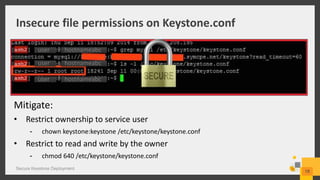 Insecure file permissions on Keystone.conf
Secure Keystone Deployment
18
Mitigate:
• Restrict ownership to service user
- chown keystone:keystone /etc/keystone/keystone.conf
• Restrict to read and write by the owner
- chmod 640 /etc/keystone/keystone.conf
hostnameabc
hostnameabc
hostnameabcuser
user
user
 