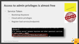 Access to admin privileges is almost free
Secure Keystone Deployment
19
• Service Token
• Bootstrap Keystone
• Cloud admin privileges
• Register bad service/endpoints
 