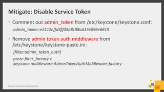 Mitigate: Disable Service Token
• Comment out admin_token from /etc/keystone/keystone.conf:
admin_token=e2112effd3ff05b8c88ad14e096e6615
• Remove admin token auth middleware from
/etc/keystone/keystone-paste.ini:
[filter:admin_token_auth]
paste.filter_factory =
keystone.middleware:AdminTokenAuthMiddleware.factory
Secure Keystone Deployment
20
 